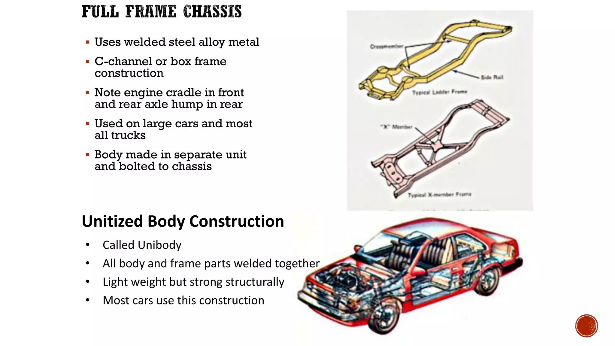 ▪ Uses welded steel alloy metal
▪ C-channel or box frame
construction
▪ Note engine cradle in front
and rear axle hump in rear
▪ Used on large cars and most
all trucks
▪ Body made in separate unit
and bolted to chassis
Unitized Body Construction
• Called Unibody
• All body and frame parts welded together
• Light weight but strong structurally
• Most cars use this construction
 