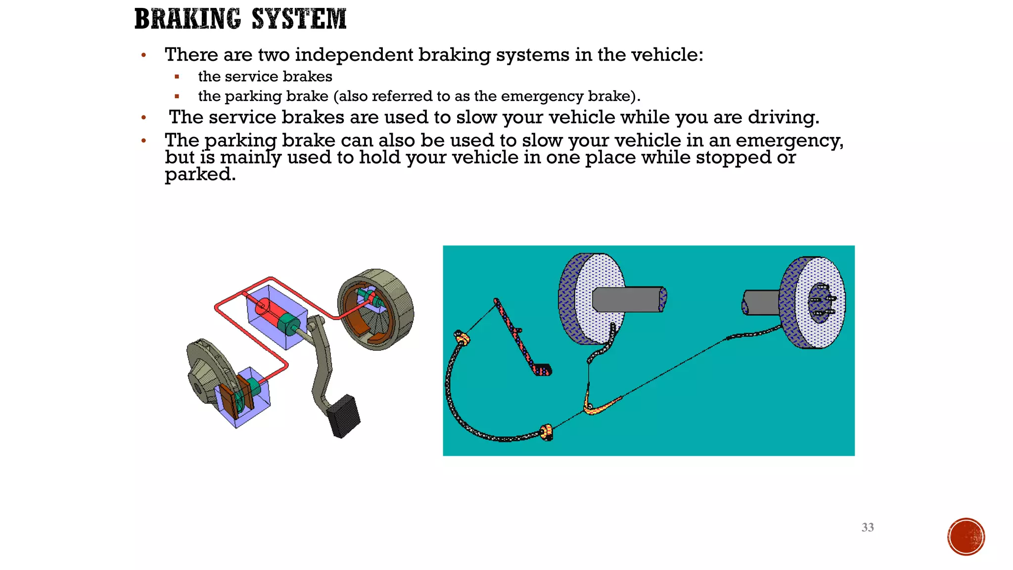 • There are two independent braking systems in the vehicle:
▪ the service brakes
▪ the parking brake (also referred to as the emergency brake).
• The service brakes are used to slow your vehicle while you are driving.
• The parking brake can also be used to slow your vehicle in an emergency,
but is mainly used to hold your vehicle in one place while stopped or
parked.
33
 