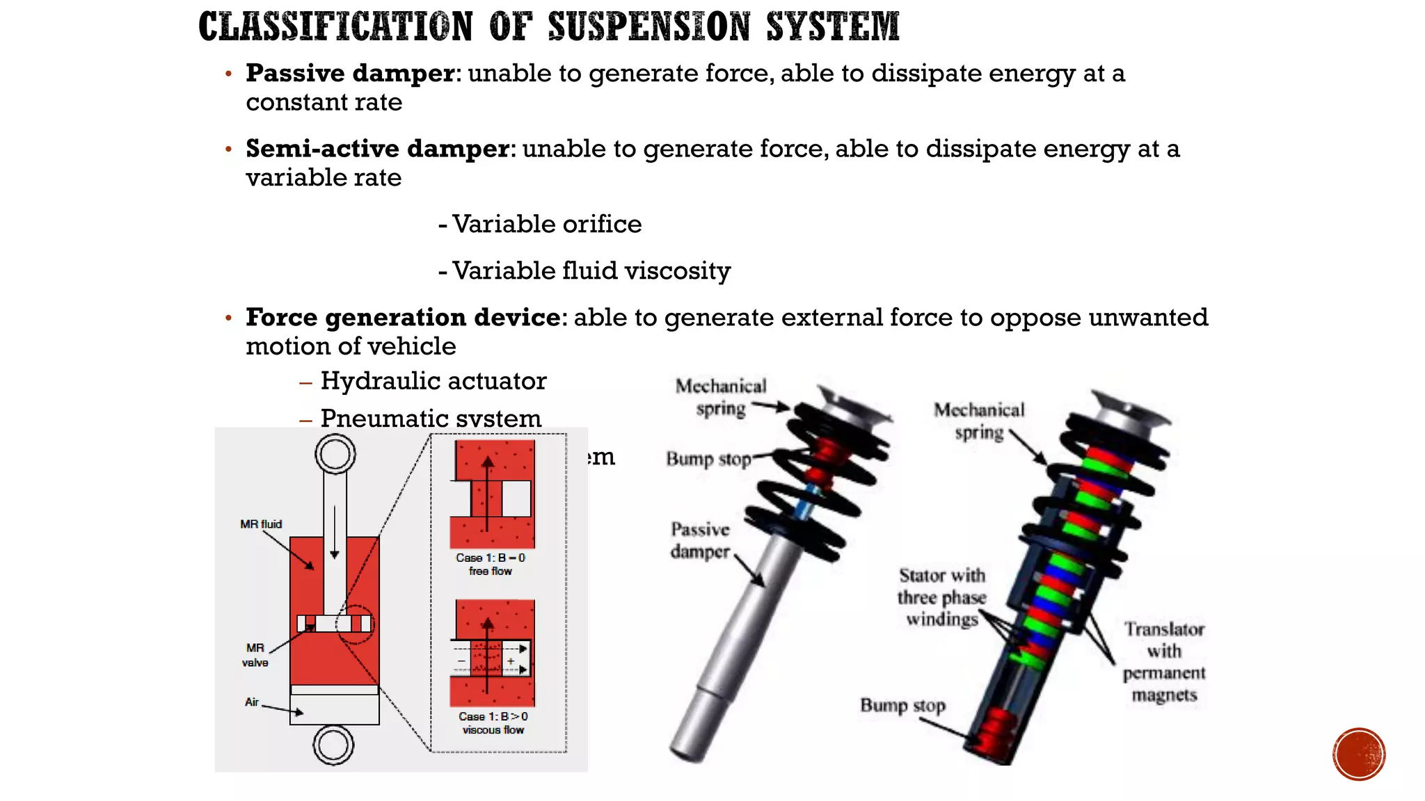 • Passive damper: unable to generate force, able to dissipate energy at a
constant rate
• Semi-active damper: unable to generate force, able to dissipate energy at a
variable rate
- Variable orifice
- Variable fluid viscosity
• Force generation device: able to generate external force to oppose unwanted
motion of vehicle
– Hydraulic actuator
– Pneumatic system
– Electromagnetic system
 