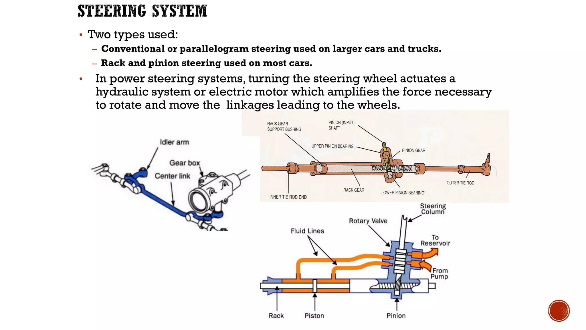 • Two types used:
– Conventional or parallelogram steering used on larger cars and trucks.
– Rack and pinion steering used on most cars.
• In power steering systems, turning the steering wheel actuates a
hydraulic system or electric motor which amplifies the force necessary
to rotate and move the linkages leading to the wheels.
 