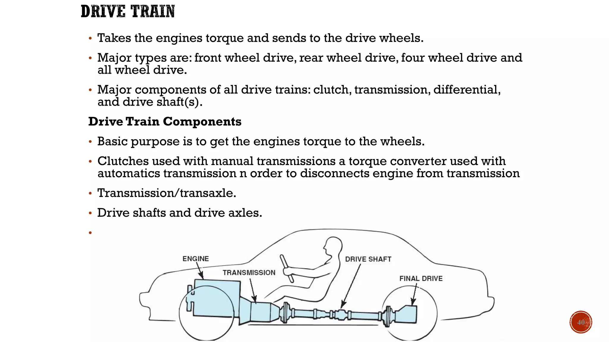 • Takes the engines torque and sends to the drive wheels.
• Major types are: front wheel drive, rear wheel drive, four wheel drive and
all wheel drive.
• Major components of all drive trains: clutch, transmission, differential,
and drive shaft(s).
Drive Train Components
• Basic purpose is to get the engines torque to the wheels.
• Clutches used with manual transmissions a torque converter used with
automatics transmission n order to disconnects engine from transmission
• Transmission/transaxle.
• Drive shafts and drive axles.
• Differentials or final drive.
40
 