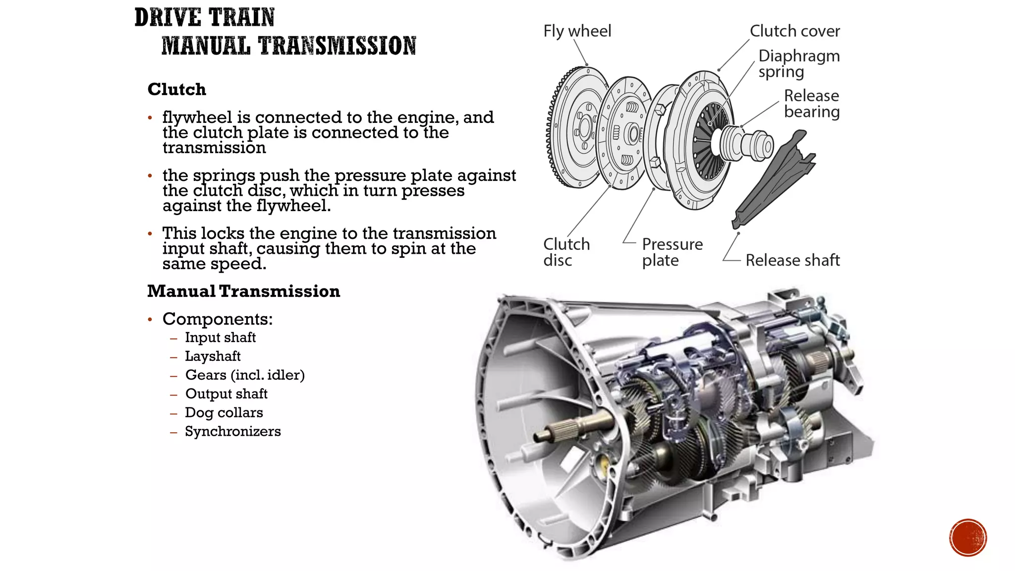 Clutch
• flywheel is connected to the engine, and
the clutch plate is connected to the
transmission
• the springs push the pressure plate against
the clutch disc, which in turn presses
against the flywheel.
• This locks the engine to the transmission
input shaft, causing them to spin at the
same speed.
Manual Transmission
• Components:
– Input shaft
– Layshaft
– Gears (incl. idler)
– Output shaft
– Dog collars
– Synchronizers
 