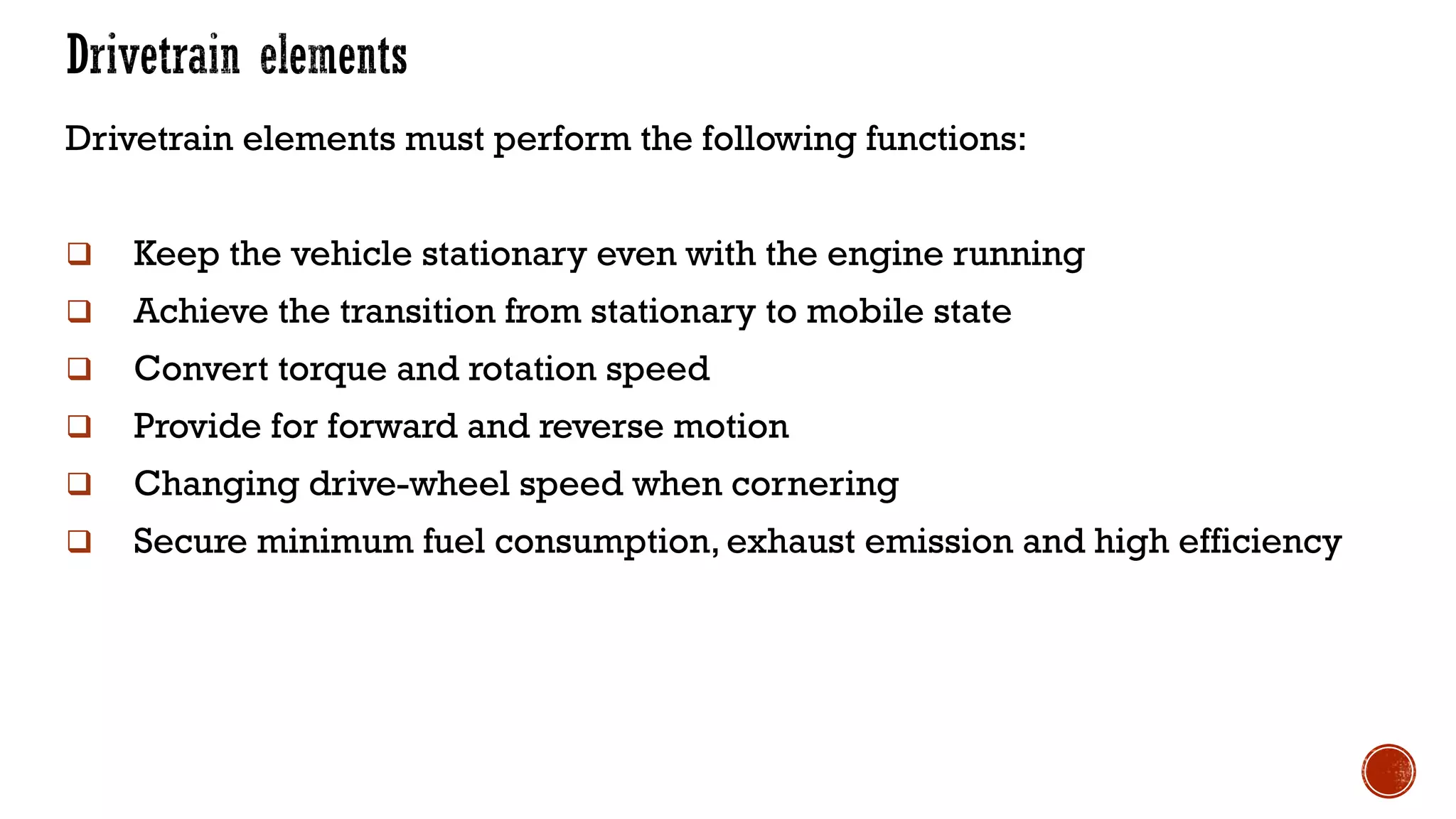 Drivetrain elements must perform the following functions:
❑ Keep the vehicle stationary even with the engine running
❑ Achieve the transition from stationary to mobile state
❑ Convert torque and rotation speed
❑ Provide for forward and reverse motion
❑ Changing drive-wheel speed when cornering
❑ Secure minimum fuel consumption, exhaust emission and high efficiency
 