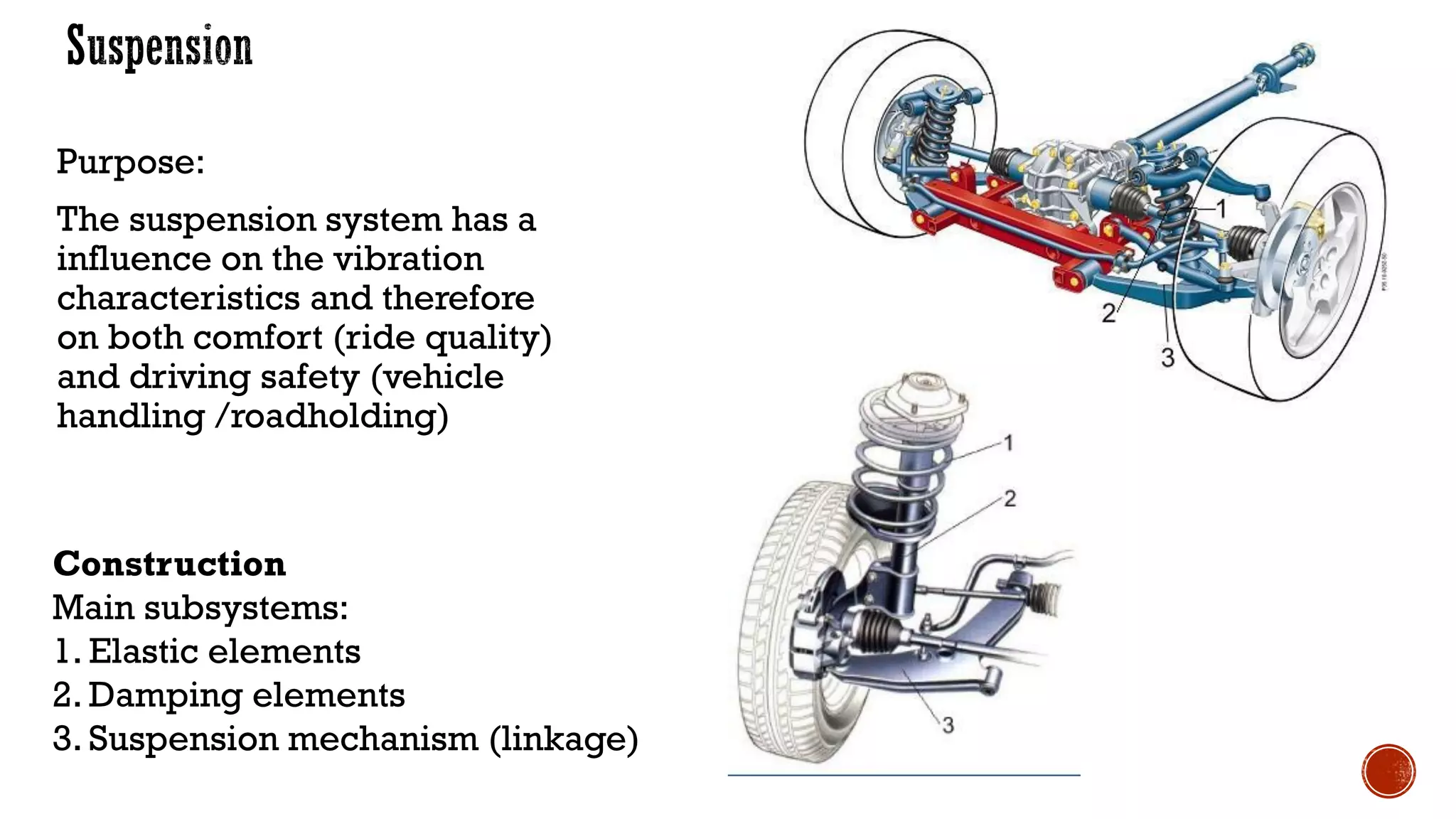 Purpose:
The suspension system has a
influence on the vibration
characteristics and therefore
on both comfort (ride quality)
and driving safety (vehicle
handling /roadholding)
Construction
Main subsystems:
1. Elastic elements
2. Damping elements
3. Suspension mechanism (linkage)
 