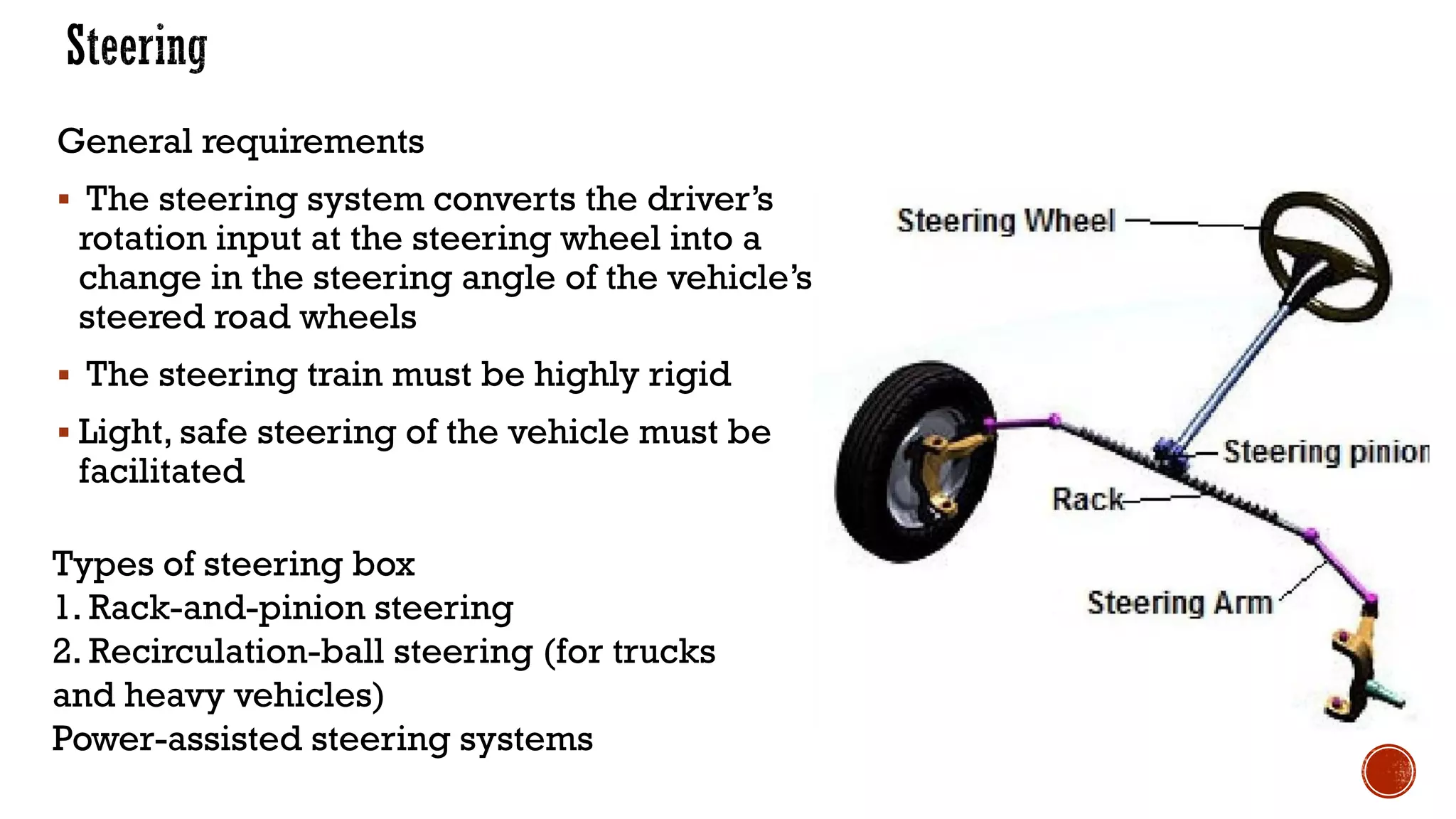 Types of steering box
1. Rack-and-pinion steering
2. Recirculation-ball steering (for trucks
and heavy vehicles)
Power-assisted steering systems
General requirements
▪ The steering system converts the driver’s
rotation input at the steering wheel into a
change in the steering angle of the vehicle’s
steered road wheels
▪ The steering train must be highly rigid
▪ Light, safe steering of the vehicle must be
facilitated
 