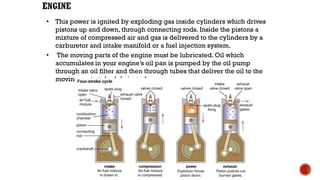 • This power is ignited by exploding gas inside cylinders which drives
pistons up and down, through connecting rods. Inside the pistons a
mixture of compressed air and gas is delivered to the cylinders by a
carburetor and intake manifold or a fuel injection system.
• The moving parts of the engine must be lubricated. Oil which
accumulates in your engine’s oil pan is pumped by the oil pump
through an oil filter and then through tubes that deliver the oil to the
moving parts to be lubricated.
 