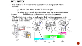 • Fuel and air is delivered to the engine through components which
include:
(a) the fuel tank which is used to store the gas,
(b) a fuel pump which pumps the fuel from the tank through a fuel
line and furl filter to a carburetor or fuel injection system.
• This fuel injection system or carburetor delivers the proper mix of air
and gas to the cylinders by means of an intake manifold after passing
through an air cleaner.
14
 