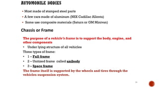 ▪ Most made of stamped steel parts
▪ A few cars made of aluminum (NSX Cadillac Allenta)
▪ Some use composite materials (Saturn or GM Minivan)
29
Chassis or Frame
The purpose of a vehicle’s frame is to support the body, engine, and
other components
• Under lying structure of all vehicles
Three types of frame:
• 1 – Full frame
• 2 – Unitized frame called unibody
• 3 – Space frame
The frame itself is supported by the wheels and tires through the
vehicles suspension system.
 