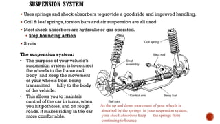 ▪ Uses springs and shock absorbers to provide a good ride and improved handling.
▪ Coil & leaf springs, torsion bars and air suspension are all used.
▪ Most shock absorbers are hydraulic or gas operated.
▪ Stop bouncing action
▪ Struts
The suspension system:
• The purpose of your vehicle’s
suspension system is to connect
the wheels to the frame and
body and keep the movement
of your wheels from being
transmitted fully to the body
of the vehicle.
• This allows you to maintain
control of the car in turns, when
you hit potholes, and on rough
roads. It makes riding in the car
more comfortable.
As the up and down movement of your wheels is
absorbed by the springs in your suspension system,
your shock absorbers keep the springs from
continuing to bounce.
 