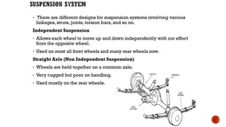 • There are different designs for suspension systems involving various
linkages, struts, joints, torsion bars, and so on.
Independent Suspension
• Allows each wheel to move up and down independently with out effect
from the opposite wheel.
• Used on most all front wheels and many rear wheels now.
Straight Axle (Non Independent Suspension)
• Wheels are held together on a common axle.
• Very rugged but poor on handling.
• Used mostly on the rear wheels.
 