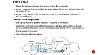• Takes the engines torque and sends to the drive wheels.
• Major types are: front wheel drive, rear wheel drive, four wheel drive and
all wheel drive.
• Major components of all drive trains: clutch, transmission, differential,
and drive shaft(s).
Drive Train Components
• Basic purpose is to get the engines torque to the wheels.
• Clutches used with manual transmissions a torque converter used with
automatics transmission n order to disconnects engine from transmission
• Transmission/transaxle.
• Drive shafts and drive axles.
• Differentials or final drive.
40
 