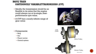 ▪ Ideally, the transmission would be so
flexible in its ratios that the engine
could always run at its single, best-
performance rpm value.
▪ A CVT has a nearly infinite range of
gear ratios
▪ Components:
▪ Ring
▪ Sun
▪ Planet carrier
▪ Control system
 
