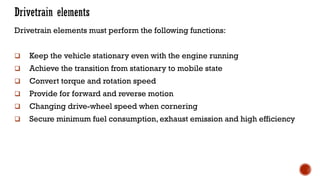 Drivetrain elements must perform the following functions:
❑ Keep the vehicle stationary even with the engine running
❑ Achieve the transition from stationary to mobile state
❑ Convert torque and rotation speed
❑ Provide for forward and reverse motion
❑ Changing drive-wheel speed when cornering
❑ Secure minimum fuel consumption, exhaust emission and high efficiency
 