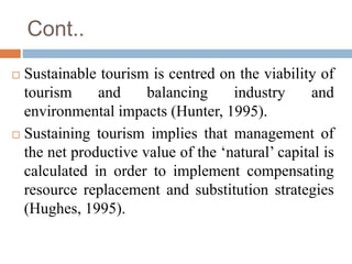 Cont..
 Sustainable tourism is centred on the viability of
tourism and balancing industry and
environmental impacts (Hunt...