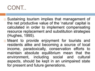 CONT..
 Sustaining tourism implies that management of
the net productive value of the ‘natural’ capital is
calculated in ...