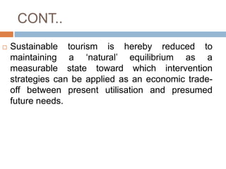 CONT..
 Sustainable tourism is hereby reduced to
maintaining a ‘natural’ equilibrium as a
measurable state toward which i...