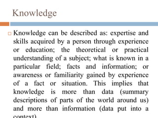 Knowledge
 Knowledge can be described as: expertise and
skills acquired by a person through experience
or education; the ...
