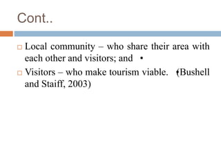 Cont..
 Local community – who share their area with
each other and visitors; and •
 Visitors – who make tourism viable. ...