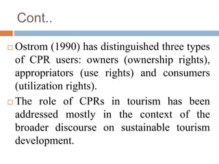 Cont..
 Ostrom (1990) has distinguished three types
of CPR users: owners (ownership rights),
appropriators (use rights) a...