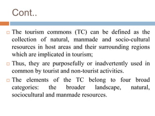 Cont..
 The tourism commons (TC) can be defined as the
collection of natural, manmade and socio-cultural
resources in hos...