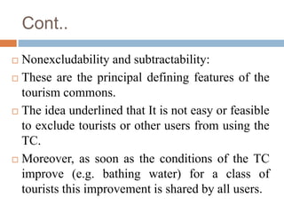 Cont..
 Nonexcludability and subtractability:
 These are the principal defining features of the
tourism commons.
 The i...