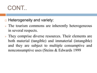 CONT..
 Heterogeneity and variety:
 The tourism commons are inherently heterogeneous
in several respects.
 They compris...