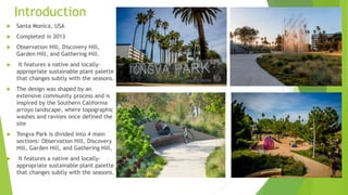 Introduction
 Santa Monica, USA
 Completed in 2013
 Observation Hill, Discovery Hill,
Garden Hill, and Gathering Hill.
 It features a native and locally-
appropriate sustainable plant palette
that changes subtly with the seasons.
 The design was shaped by an
extensive community process and is
inspired by the Southern California
arroyo landscape, where topographic
washes and ravines once defined the
site
 Tongva Park is divided into 4 main
sections: Observation Hill, Discovery
Hill, Garden Hill, and Gathering Hill.
 It features a native and locally-
appropriate sustainable plant palette
that changes subtly with the seasons.
 