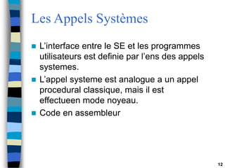 12
Les Appels Systèmes
 L’interface entre le SE et les programmes
utilisateurs est definie par l’ens des appels
systemes.
 L’appel systeme est analogue a un appel
procedural classique, mais il est
effectueen mode noyeau.
 Code en assembleur
 