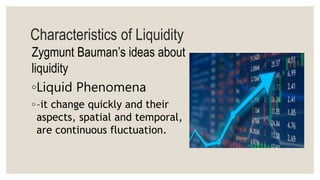 Characteristics of Liquidity
Zygmunt Bauman’s ideas about
liquidity
◦Liquid Phenomena
◦–it change quickly and their
aspects, spatial and temporal,
are continuous fluctuation.
 