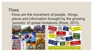 ◦Flows are the movement of people , things,
places and information brought by the growing
'porosity’ of global limitations (Ritzer, 2015).
Flows
 