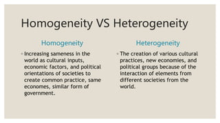 Homogeneity VS Heterogeneity
Homogeneity
◦ Increasing sameness in the
world as cultural inputs,
economic factors, and political
orientations of societies to
create common practice, same
economes, similar form of
government.
Heterogeneity
◦ The creation of various cultural
practices, new economies, and
political groups because of the
interaction of elements from
different societies from the
world.
 