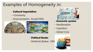 ◦ Cultural Imperialism
◦ -Christianity
◦ Americanization –Kuisel(1993)
Examples of Homogeneity in:
◦ -Economic system
◦ -Neoliberalism
◦ -Capitalism
◦ -Global Crisis
◦ Political Realm
◦ McWorld (Barber, 1995)
 