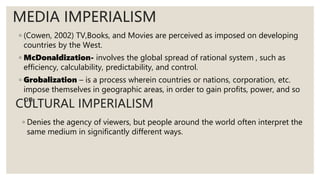 ◦ (Cowen, 2002) TV,Books, and Movies are perceived as imposed on developing
countries by the West.
◦ McDonaldization- involves the global spread of rational system , such as
efficiency, calculability, predictability, and control.
◦ Grobalization – is a process wherein countries or nations, corporation, etc.
impose themselves in geographic areas, in order to gain profits, power, and so
on.
MEDIA IMPERIALISM
CULTURAL IMPERIALISM
◦ Denies the agency of viewers, but people around the world often interpret the
same medium in significantly different ways.
 