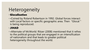 ◦ Glocalization
◦ -Coined by Roland Robertson in 1992. Global forces interact
with Local factors or specific geographic area. Then “Glocal “
is being reproduced.
◦ JIHAD
◦ -Alternate of McWorld. Ritzer (2008) mentioned that it refres
to the political groups that are engaged in an intensification
of nationalism and that leads to greater political
heterogeneity throughout the world.
Heterogeneity
 