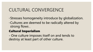 CULTURAL CONVERGENCE
◦Stresses homogeneity introduce by globalization.
◦Cultures are deemed to be radically altered by
strong flows .
Cultural Imperialism
- One culture imposes itself on and tends to
destroy at least part of other culture.
 