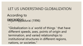 LET US UNDERSTAND GLOBALIZATION
According to
perception
Arjun Appadurai (1996)
-
“Globalization is a’ world of things ‘ that have
different speeds, axes, points of origin and
termination, and varied relationships to
institutional structures in different regions,
nations, or societies.”
 