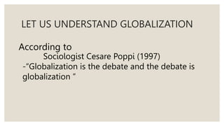 LET US UNDERSTAND GLOBALIZATION
According to
Sociologist Cesare Poppi (1997)
-“Globalization is the debate and the debate is
globalization ”
 