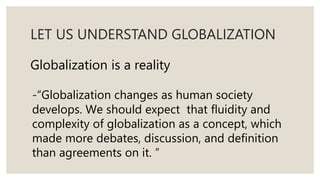 LET US UNDERSTAND GLOBALIZATION
Globalization is a reality
-“Globalization changes as human society
develops. We should expect that fluidity and
complexity of globalization as a concept, which
made more debates, discussion, and definition
than agreements on it. ”
 