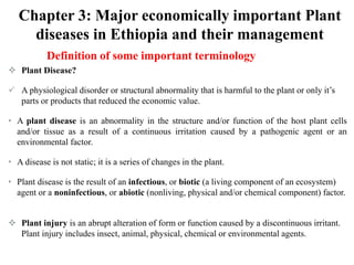 Chapter 3: Major economically important Plant
diseases in Ethiopia and their management
Definition of some important terminology
 Plant Disease?
 A physiological disorder or structural abnormality that is harmful to the plant or only it’s
parts or products that reduced the economic value.
• A plant disease is an abnormality in the structure and/or function of the host plant cells
and/or tissue as a result of a continuous irritation caused by a pathogenic agent or an
environmental factor.
• A disease is not static; it is a series of changes in the plant.
• Plant disease is the result of an infectious, or biotic (a living component of an ecosystem)
agent or a noninfectious, or abiotic (nonliving, physical and/or chemical component) factor.
 Plant injury is an abrupt alteration of form or function caused by a discontinuous irritant.
Plant injury includes insect, animal, physical, chemical or environmental agents.
 
