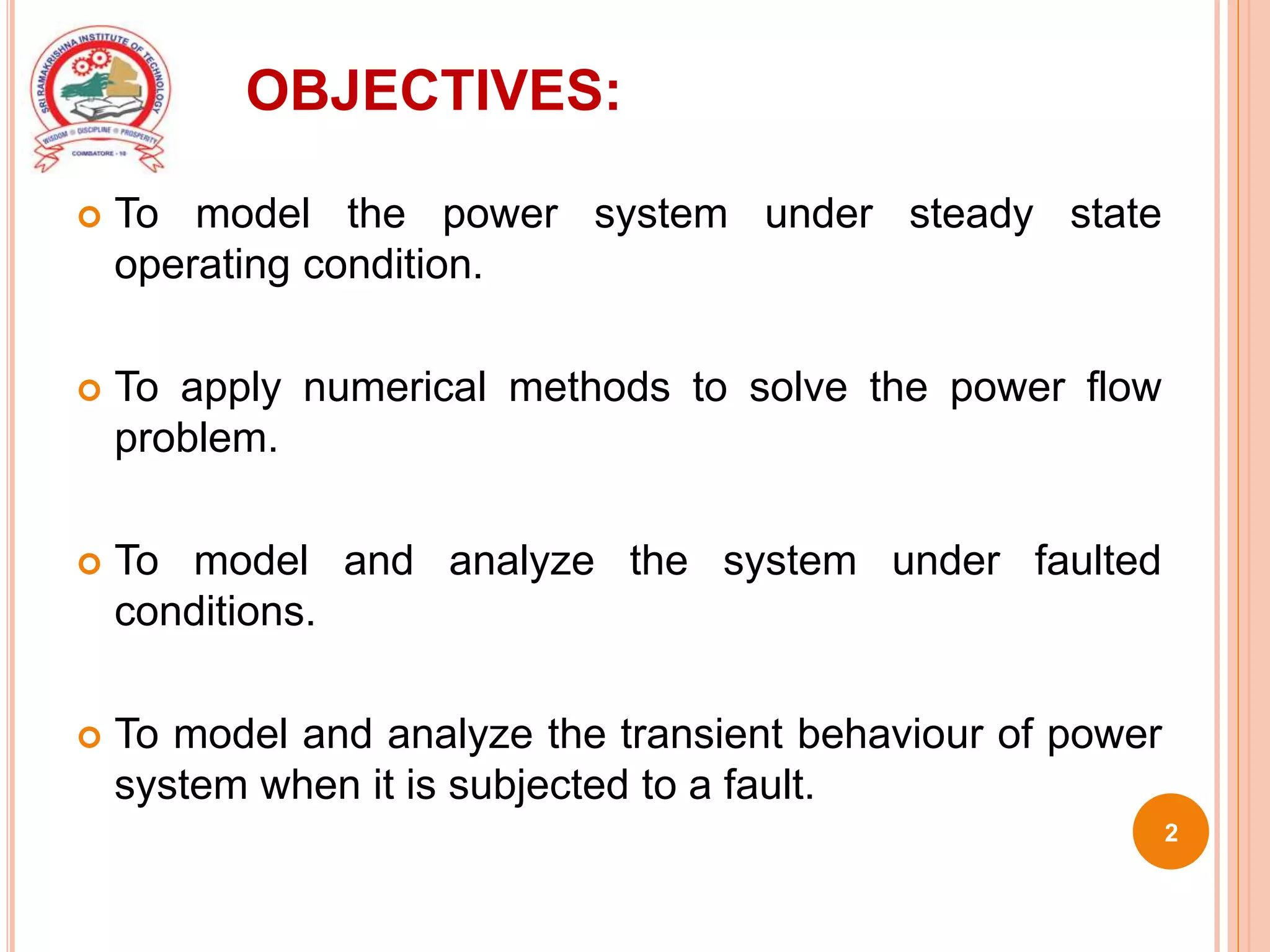 OBJECTIVES:
 To model the power system under steady state
operating condition.
 To apply numerical methods to solve the power flow
problem.
 To model and analyze the system under faulted
conditions.
 To model and analyze the transient behaviour of power
system when it is subjected to a fault.
2
 