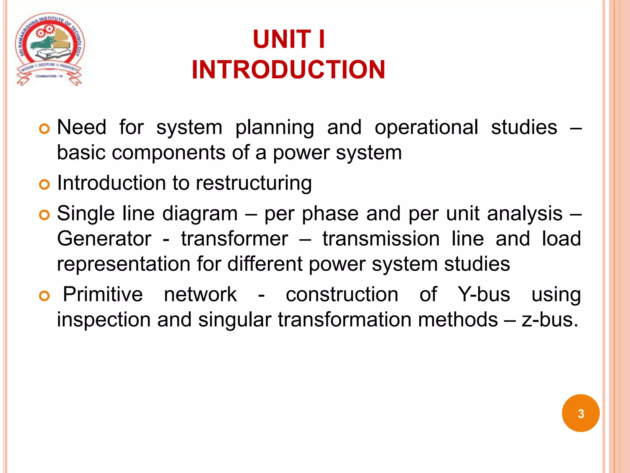 UNIT I
INTRODUCTION
 Need for system planning and operational studies –
basic components of a power system
 Introduction to restructuring
 Single line diagram – per phase and per unit analysis –
Generator - transformer – transmission line and load
representation for different power system studies
 Primitive network - construction of Y-bus using
inspection and singular transformation methods – z-bus.
3
 