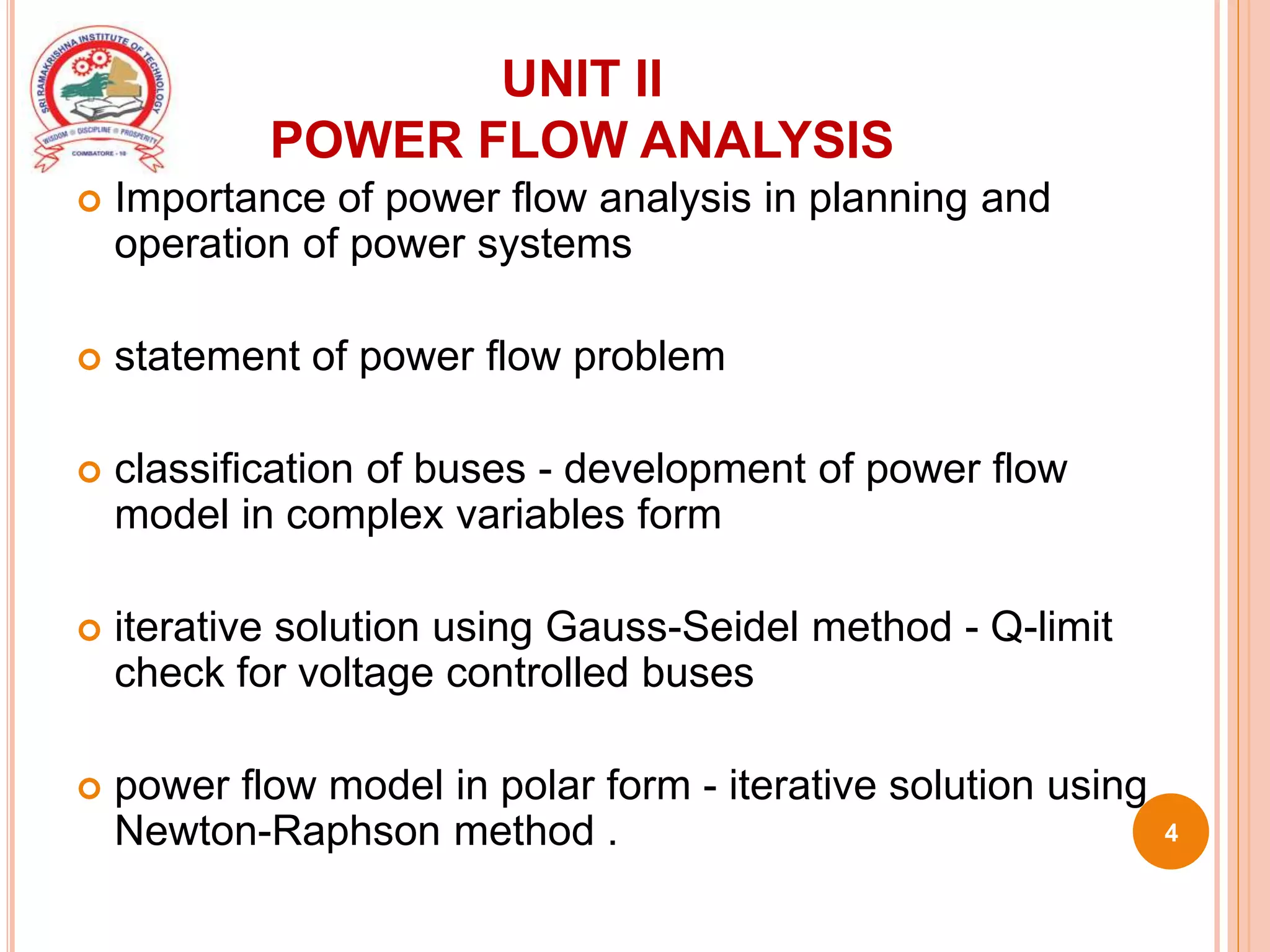 UNIT II
POWER FLOW ANALYSIS
 Importance of power flow analysis in planning and
operation of power systems
 statement of power flow problem
 classification of buses - development of power flow
model in complex variables form
 iterative solution using Gauss-Seidel method - Q-limit
check for voltage controlled buses
 power flow model in polar form - iterative solution using
Newton-Raphson method . 4
 
