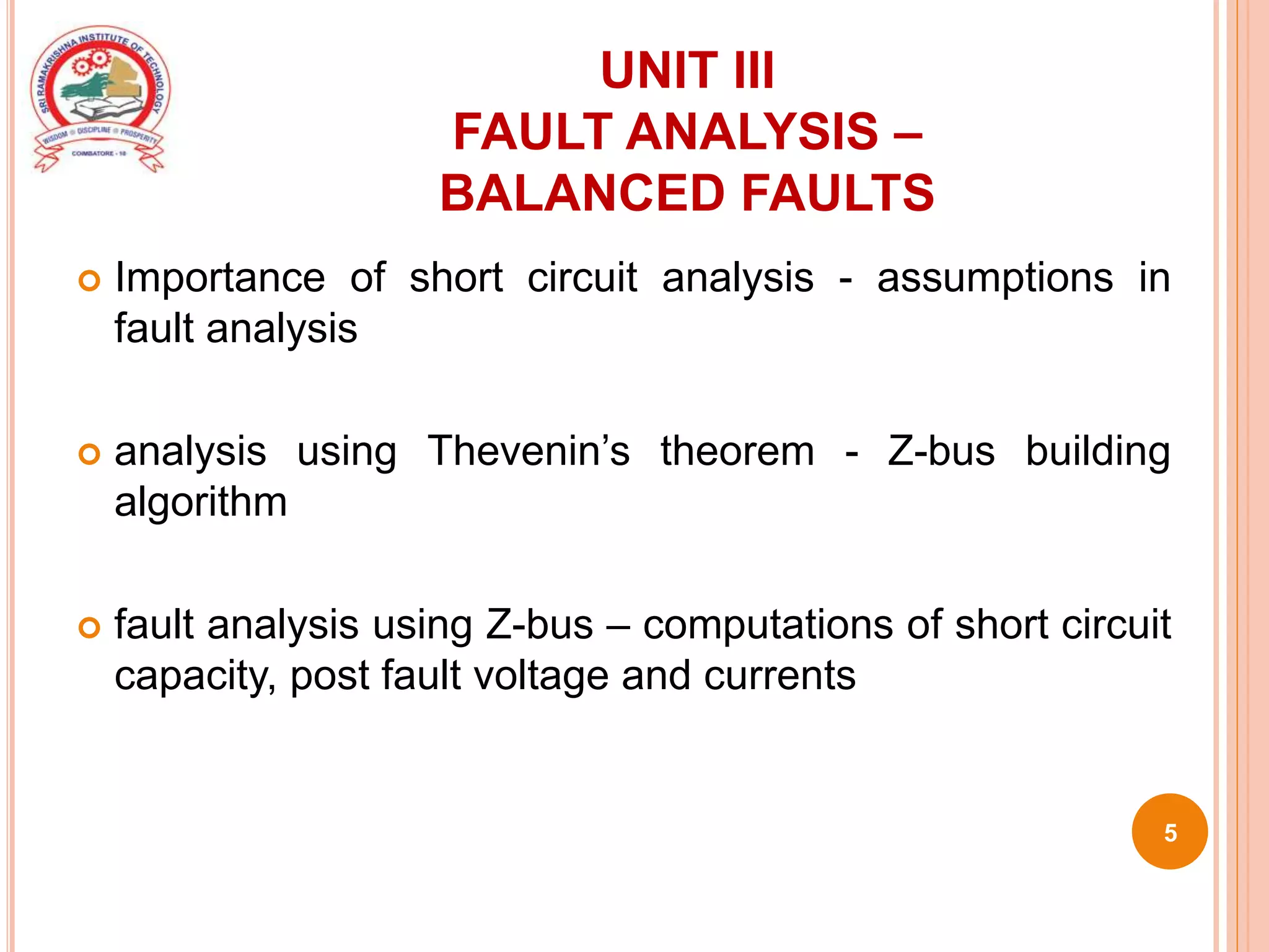 UNIT III
FAULT ANALYSIS –
BALANCED FAULTS
 Importance of short circuit analysis - assumptions in
fault analysis
 analysis using Thevenin’s theorem - Z-bus building
algorithm
 fault analysis using Z-bus – computations of short circuit
capacity, post fault voltage and currents
5
 