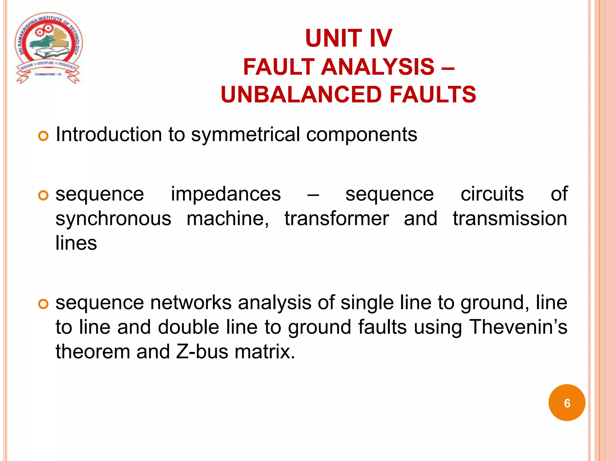 UNIT IV
FAULT ANALYSIS –
UNBALANCED FAULTS
 Introduction to symmetrical components
 sequence impedances – sequence circuits of
synchronous machine, transformer and transmission
lines
 sequence networks analysis of single line to ground, line
to line and double line to ground faults using Thevenin’s
theorem and Z-bus matrix.
6
 