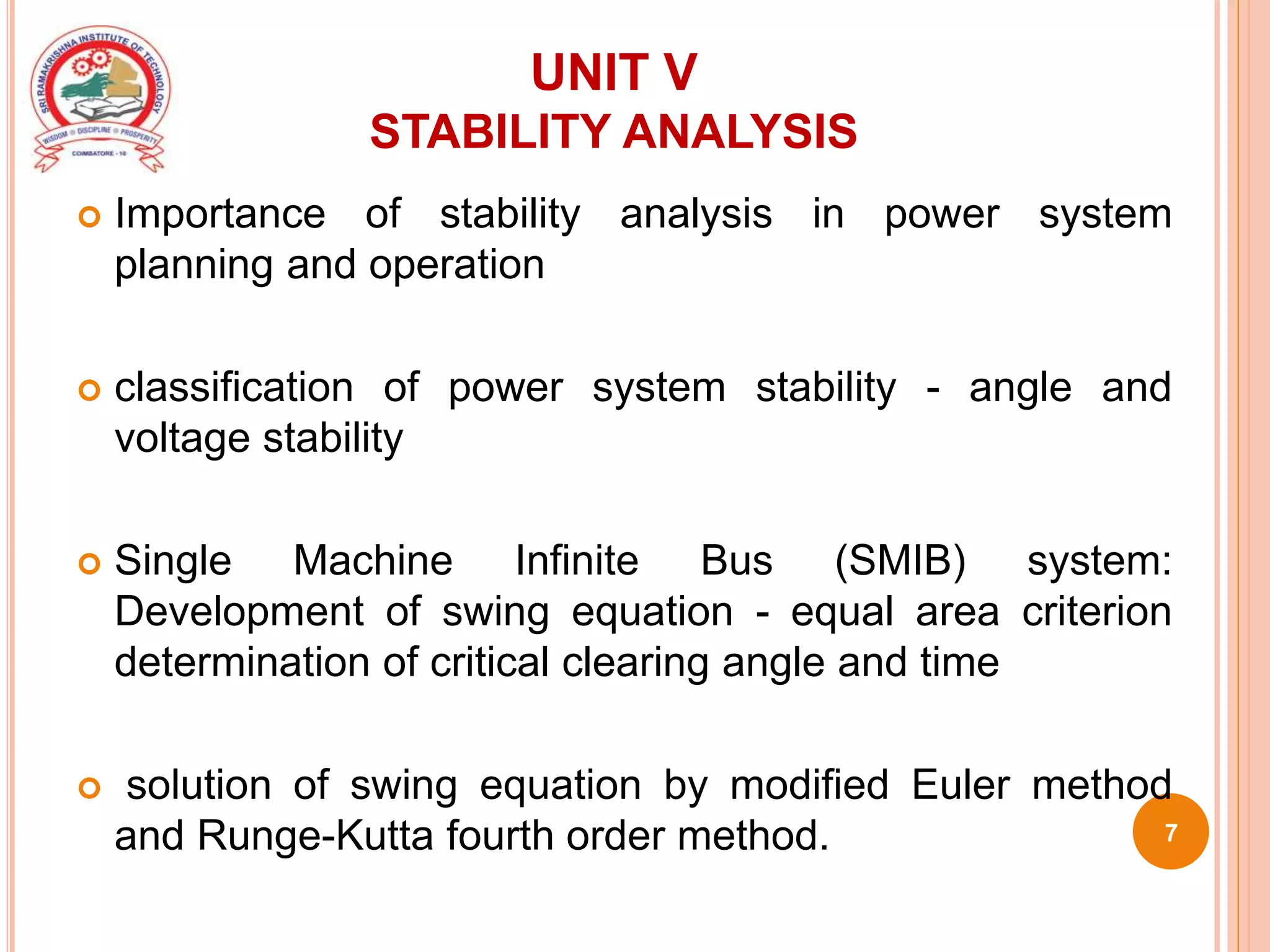 UNIT V
STABILITY ANALYSIS
 Importance of stability analysis in power system
planning and operation
 classification of power system stability - angle and
voltage stability
 Single Machine Infinite Bus (SMIB) system:
Development of swing equation - equal area criterion
determination of critical clearing angle and time
 solution of swing equation by modified Euler method
and Runge-Kutta fourth order method. 7
 