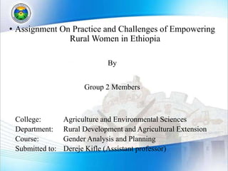 • Assignment On Practice and Challenges of Empowering
Rural Women in Ethiopia
By
Group 2 Members
College: Agriculture and Environmental Sciences
Department: Rural Development and Agricultural Extension
Course: Gender Analysis and Planning
Submitted to: Dereje Kifle (Assistant professor)
 