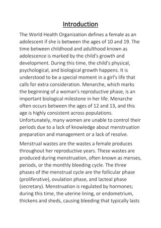 Introduction
The World Health Organization defines a female as an
adolescent if she is between the ages of 10 and 19. The
time between childhood and adulthood known as
adolescence is marked by the child's growth and
development. During this time, the child's physical,
psychological, and biological growth happens. It is
understood to be a special moment in a girl's life that
calls for extra consideration. Menarche, which marks
the beginning of a woman's reproductive phase, is an
important biological milestone in her life. Menarche
often occurs between the ages of 12 and 13, and this
age is highly consistent across populations.
Unfortunately, many women are unable to control their
periods due to a lack of knowledge about menstruation
preparation and management or a lack of resolve.
Menstrual wastes are the wastes a female produces
throughout her reproductive years. These wastes are
produced during menstruation, often known as menses,
periods, or the monthly bleeding cycle. The three
phases of the menstrual cycle are the follicular phase
(proliferative), ovulation phase, and lacteal phase
(secretary). Menstruation is regulated by hormones;
during this time, the uterine lining, or endometrium,
thickens and sheds, causing bleeding that typically lasts
 