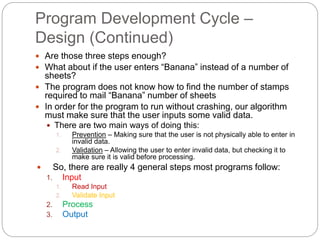 Program Development Cycle –
Design (Continued)
 Are those three steps enough?
 What about if the user enters “Banana” instead of a number of
sheets?
 The program does not know how to find the number of stamps
required to mail “Banana” number of sheets
 In order for the program to run without crashing, our algorithm
must make sure that the user inputs some valid data.
 There are two main ways of doing this:
1. Prevention – Making sure that the user is not physically able to enter in
invalid data.
2. Validation – Allowing the user to enter invalid data, but checking it to
make sure it is valid before processing.
 So, there are really 4 general steps most programs follow:
1. Input
1. Read Input
2. Validate Input
2. Process
3. Output
 