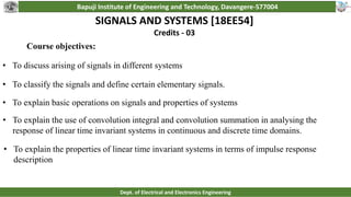 Bapuji Institute of Engineering and Technology, Davangere-577004
Dept. of Electrical and Electronics Engineering
SIGNALS AND SYSTEMS [18EE54]
Credits - 03
• To discuss arising of signals in different systems
• To classify the signals and define certain elementary signals.
• To explain basic operations on signals and properties of systems
• To explain the use of convolution integral and convolution summation in analysing the
response of linear time invariant systems in continuous and discrete time domains.
• To explain the properties of linear time invariant systems in terms of impulse response
description
Course objectives:
 