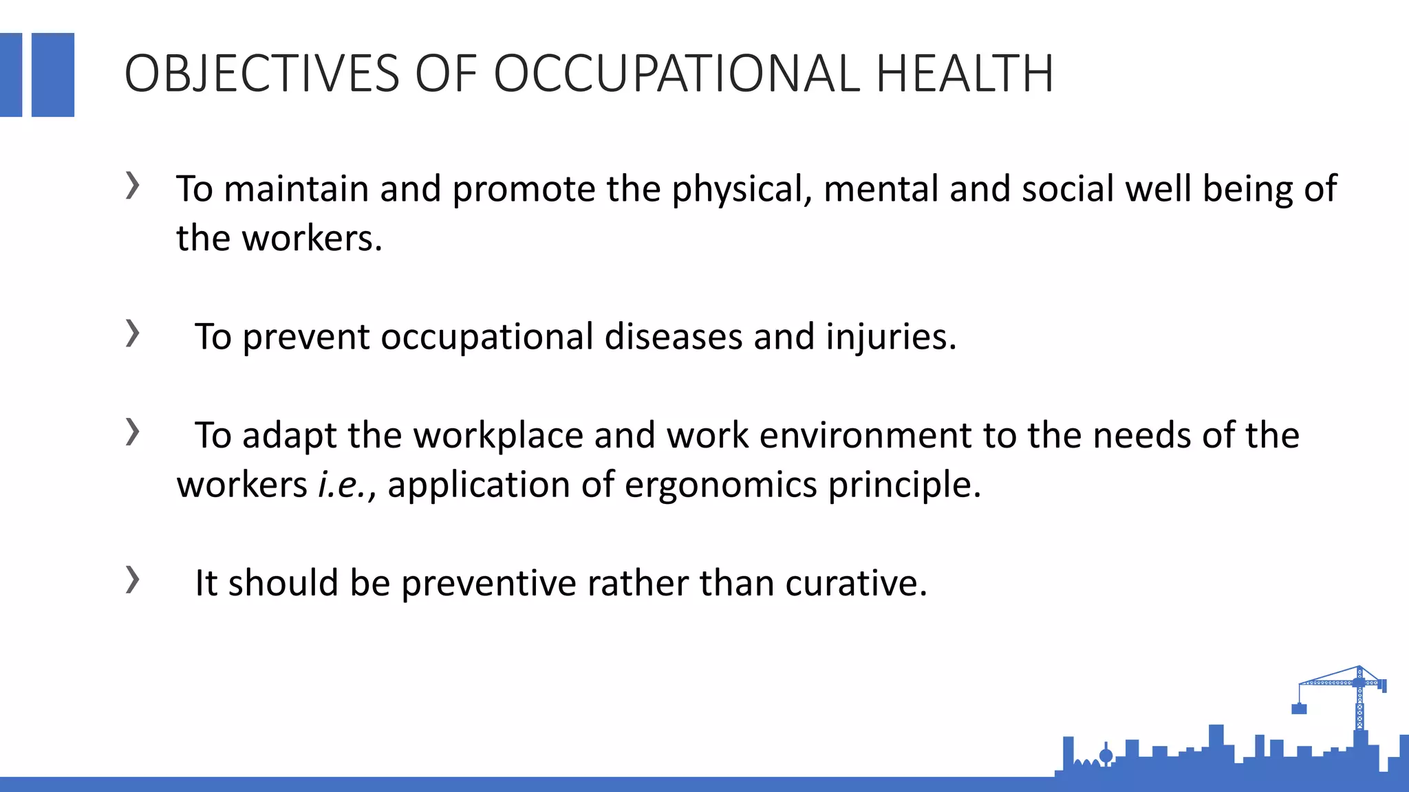 OBJECTIVES OF OCCUPATIONAL HEALTH
› To maintain and promote the physical, mental and social well being of
the workers.
› To prevent occupational diseases and injuries.
› To adapt the workplace and work environment to the needs of the
workers i.e., application of ergonomics principle.
› It should be preventive rather than curative.
 